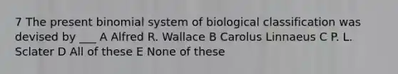 7 The present binomial system of biological classification was devised by ___ A Alfred R. Wallace B Carolus Linnaeus C P. L. Sclater D All of these E None of these