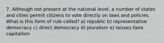 7. Although not present at the national level, a number of states and cities permit citizens to vote directly on laws and policies. What is this form of rule called? a) republic b) representative democracy c) direct democracy d) pluralism e) laissez-faire capitalism