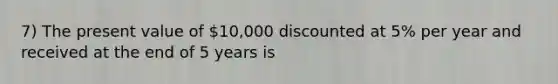 7) The present value of 10,000 discounted at 5% per year and received at the end of 5 years is