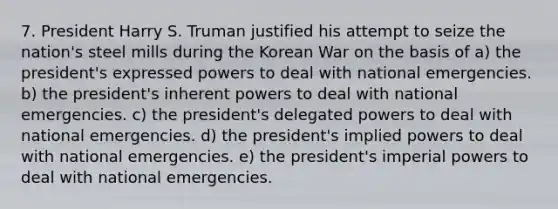 7. President Harry S. Truman justified his attempt to seize the nation's steel mills during the Korean War on the basis of a) the president's expressed powers to deal with national emergencies. b) the president's inherent powers to deal with national emergencies. c) the president's delegated powers to deal with national emergencies. d) the president's implied powers to deal with national emergencies. e) the president's imperial powers to deal with national emergencies.