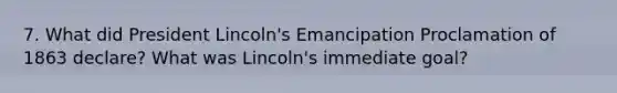 7. What did President Lincoln's Emancipation Proclamation of 1863 declare? What was Lincoln's immediate goal?