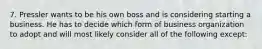 7. Pressler wants to be his own boss and is considering starting a business. He has to decide which form of business organization to adopt and will most likely consider all of the following except: