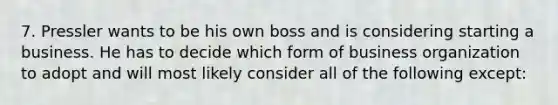 7. Pressler wants to be his own boss and is considering starting a business. He has to decide which form of business organization to adopt and will most likely consider all of the following except: