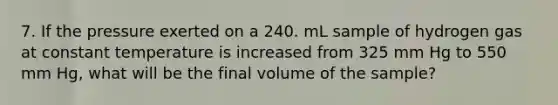 7. If the pressure exerted on a 240. mL sample of hydrogen gas at constant temperature is increased from 325 mm Hg to 550 mm Hg, what will be the final volume of the sample?