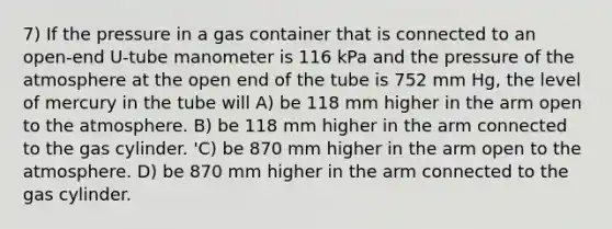 7) If the pressure in a gas container that is connected to an open-end U-tube manometer is 116 kPa and the pressure of the atmosphere at the open end of the tube is 752 mm Hg, the level of mercury in the tube will A) be 118 mm higher in the arm open to the atmosphere. B) be 118 mm higher in the arm connected to the gas cylinder. 'C) be 870 mm higher in the arm open to the atmosphere. D) be 870 mm higher in the arm connected to the gas cylinder.