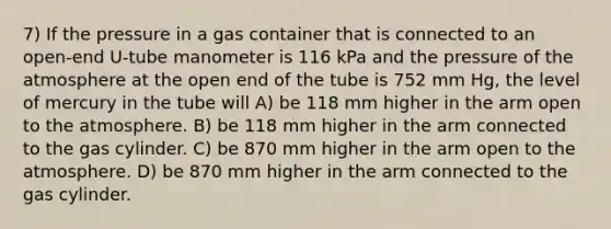 7) If the pressure in a gas container that is connected to an open-end U-tube manometer is 116 kPa and the pressure of the atmosphere at the open end of the tube is 752 mm Hg, the level of mercury in the tube will A) be 118 mm higher in the arm open to the atmosphere. B) be 118 mm higher in the arm connected to the gas cylinder. C) be 870 mm higher in the arm open to the atmosphere. D) be 870 mm higher in the arm connected to the gas cylinder.