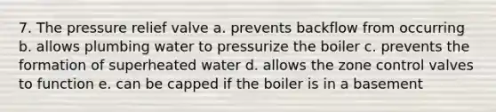 7. The pressure relief valve a. prevents backflow from occurring b. allows plumbing water to pressurize the boiler c. prevents the formation of superheated water d. allows the zone control valves to function e. can be capped if the boiler is in a basement