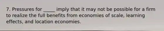 7. Pressures for _____ imply that it may not be possible for a firm to realize the full benefits from economies of scale, learning effects, and location economies.