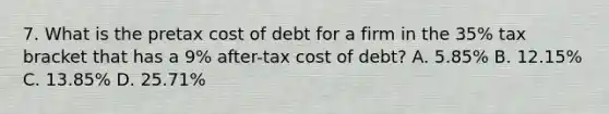 7. What is the pretax cost of debt for a firm in the 35% tax bracket that has a 9% after-tax cost of debt? A. 5.85% B. 12.15% C. 13.85% D. 25.71%