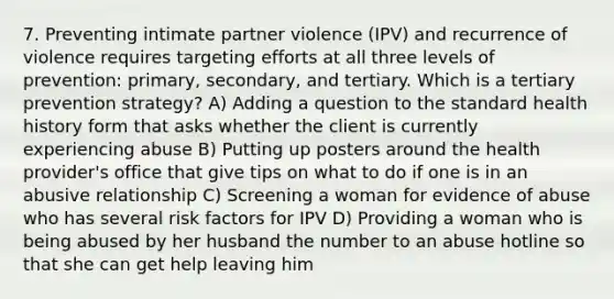 7. Preventing intimate partner violence (IPV) and recurrence of violence requires targeting efforts at all three levels of prevention: primary, secondary, and tertiary. Which is a tertiary prevention strategy? A) Adding a question to the standard health history form that asks whether the client is currently experiencing abuse B) Putting up posters around the health provider's office that give tips on what to do if one is in an abusive relationship C) Screening a woman for evidence of abuse who has several risk factors for IPV D) Providing a woman who is being abused by her husband the number to an abuse hotline so that she can get help leaving him