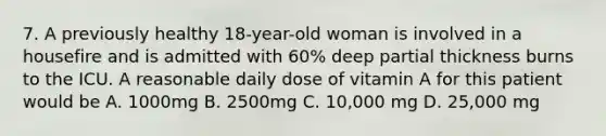 7. A previously healthy 18-year-old woman is involved in a housefire and is admitted with 60% deep partial thickness burns to the ICU. A reasonable daily dose of vitamin A for this patient would be A. 1000mg B. 2500mg C. 10,000 mg D. 25,000 mg