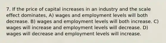 7. If the price of capital increases in an industry and the scale effect dominates, A) wages and employment levels will both decrease. B) wages and employment levels will both increase. C) wages will increase and employment levels will decrease. D) wages will decrease and employment levels will increase.