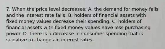 7. When the price level decreases: A. the demand for money falls and the interest rate falls. B. holders of financial assets with fixed money values decrease their spending. C. holders of financial assets with fixed money values have less purchasing power. D. there is a decrease in consumer spending that is sensitive to changes in interest rates.