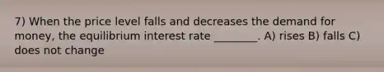 7) When the price level falls and decreases the demand for money, the equilibrium interest rate ________. A) rises B) falls C) does not change