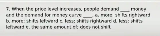 7. When the price level increases, people demand ____ money and the demand for money curve ____. a. more; shifts rightward b. more; shifts leftward c. less; shifts rightward d. less; shifts leftward e. the same amount of; does not shift