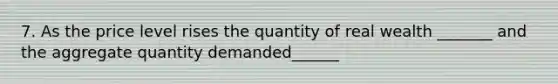 7. As the price level rises the quantity of real wealth _______ and the aggregate quantity demanded______