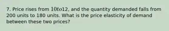 7. Price rises from 10 to12, and the quantity demanded falls from 200 units to 180 units. What is the price elasticity of demand between these two prices?