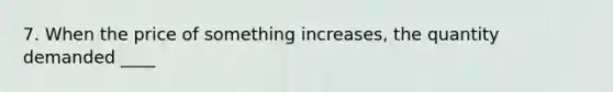7. When the price of something increases, the quantity demanded ____