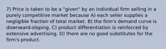 7) Price is taken to be a "given" by an individual firm selling in a purely competitive market because A) each seller supplies a negligible fraction of total market. B) the firm's demand curve is downward-sloping. C) product differentiation is reinforced by extensive advertising. D) there are no good substitutes for the firm's product.