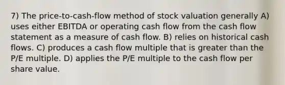 7) The price-to-cash-flow method of stock valuation generally A) uses either EBITDA or operating cash flow from the cash flow statement as a measure of cash flow. B) relies on historical cash flows. C) produces a cash flow multiple that is greater than the P/E multiple. D) applies the P/E multiple to the cash flow per share value.