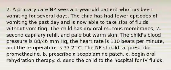 7. A primary care NP sees a 3-year-old patient who has been vomiting for several days. The child has had fewer episodes of vomiting the past day and is now able to take sips of fluids without vomiting. The child has dry oral mucous membranes, 2-second capillary refill, and pale but warm skin. The child's blood pressure is 88/46 mm Hg, the heart rate is 110 beats per minute, and the temperature is 37.2° C. The NP should: a. prescribe promethazine. b. prescribe a scopolamine patch. c. begin oral rehydration therapy. d. send the child to the hospital for IV fluids.