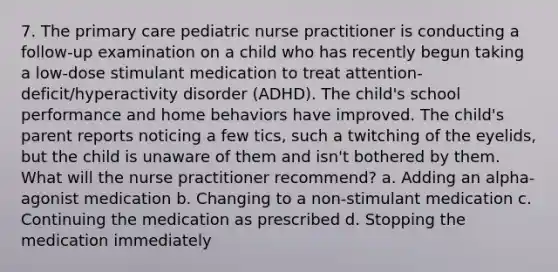 7. The primary care pediatric nurse practitioner is conducting a follow-up examination on a child who has recently begun taking a low-dose stimulant medication to treat attention-deficit/hyperactivity disorder (ADHD). The child's school performance and home behaviors have improved. The child's parent reports noticing a few tics, such a twitching of the eyelids, but the child is unaware of them and isn't bothered by them. What will the nurse practitioner recommend? a. Adding an alpha-agonist medication b. Changing to a non-stimulant medication c. Continuing the medication as prescribed d. Stopping the medication immediately