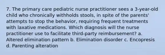 7. The primary care pediatric nurse practitioner sees a 3-year-old child who chronically withholds stools, in spite of the parents' attempts to stop the behavior, requiring frequent treatments with laxative medications. Which diagnosis will the nurse practitioner use to facilitate third-party reimbursement? a. Altered elimination pattern b. Elimination disorder c. Encopresis d. Parenting alteration