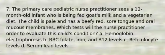 7. The primary care pediatric nurse practitioner sees a 12-month-old infant who is being fed goat's milk and a vegetarian diet. The child is pale and has a beefy red, sore tongue and oral mucous membranes. Which tests will the nurse practitioner order to evaluate this child's condition? a. Hemoglobin electrophoresis b. RBC folate, iron, and B12 levels c. Reticulocyte levels d. Serum lead levels