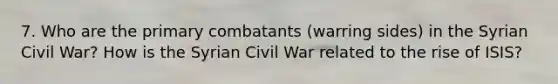 7. Who are the primary combatants (warring sides) in the Syrian Civil War? How is the Syrian Civil War related to the rise of ISIS?