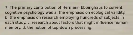 7. The primary contribution of Hermann Ebbinghaus to current cognitive psychology was a. the emphasis on ecological validity. b. the emphasis on research employing hundreds of subjects in each study. c. research about factors that might influence human memory. d. the notion of top-down processing.