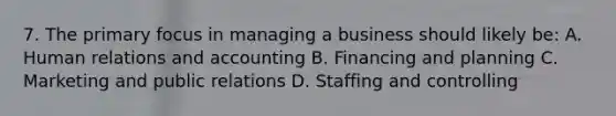 7. The primary focus in managing a business should likely be: A. Human relations and accounting B. Financing and planning C. Marketing and public relations D. Staffing and controlling