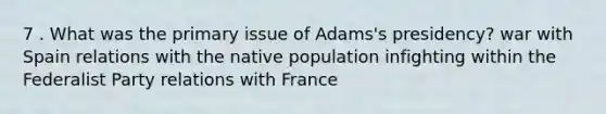 7 . What was the primary issue of Adams's presidency? war with Spain relations with the native population infighting within the Federalist Party relations with France