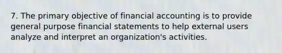 7. The primary objective of financial accounting is to provide general purpose financial statements to help external users analyze and interpret an organization's activities.