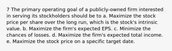 7 The primary operating goal of a publicly-owned firm interested in serving its stockholders should be to a. Maximize the stock price per share over the long run, which is the stock's intrinsic value. b. Maximize the firm's expected EPS. c. Minimize the chances of losses. d. Maximize the firm's expected total income. e. Maximize the stock price on a specific target date.