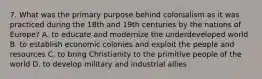 7. What was the primary purpose behind colonialism as it was practiced during the 18th and 19th centuries by the nations of Europe? A. to educate and modernize the underdeveloped world B. to establish economic colonies and exploit the people and resources C. to bring Christianity to the primitive people of the world D. to develop military and industrial allies