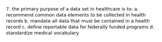 7. the primary purpose of a data set in healthcare is to: a. recommend common data elements to be collected in health records b. mandate all data that must be contained in a health record c. define reportable data for federally funded programs d. standardize medical vocabulary