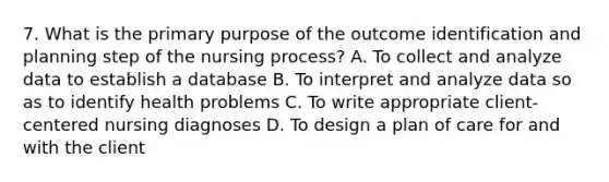 7. What is the primary purpose of the outcome identification and planning step of the nursing process? A. To collect and analyze data to establish a database B. To interpret and analyze data so as to identify health problems C. To write appropriate client-centered nursing diagnoses D. To design a plan of care for and with the client