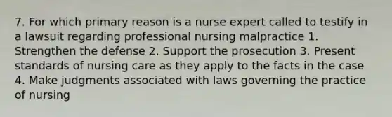 7. For which primary reason is a nurse expert called to testify in a lawsuit regarding professional nursing malpractice 1. Strengthen the defense 2. Support the prosecution 3. Present standards of nursing care as they apply to the facts in the case 4. Make judgments associated with laws governing the practice of nursing