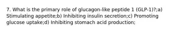 7. What is the primary role of glucagon-like peptide 1 (GLP-1)?;a) Stimulating appetite;b) Inhibiting insulin secretion;c) Promoting glucose uptake;d) Inhibiting stomach acid production;