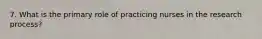 7. What is the primary role of practicing nurses in the research process?