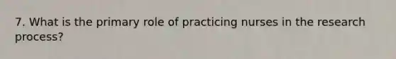 7. What is the primary role of practicing nurses in the research process?