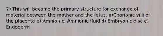 7) This will become the primary structure for exchange of material between the mother and the fetus. a)Chorionic villi of the placenta b) Amnion c) Amnionic fluid d) Embryonic disc e) Endoderm