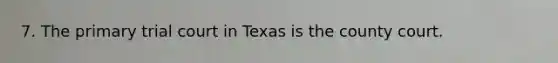 7. The primary trial court in Texas is the county court.