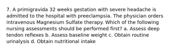 7. A primigravida 32 weeks gestation with severe headache is admitted to the hospital with preeclampsia. The physician orders intravenous Magnesium Sulfate therapy. Which of the following nursing assessments should be performed first? a. Assess deep tendon reflexes b. Assess baseline weight c. Obtain routine urinalysis d. Obtain nutritional intake