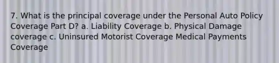 7. What is the principal coverage under the Personal Auto Policy Coverage Part D? a. Liability Coverage b. Physical Damage coverage c. Uninsured Motorist Coverage Medical Payments Coverage