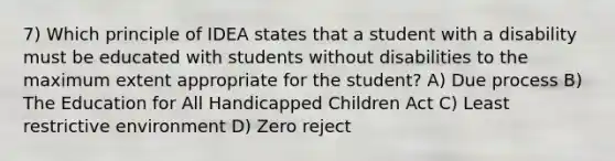 7) Which principle of IDEA states that a student with a disability must be educated with students without disabilities to the maximum extent appropriate for the student? A) Due process B) The Education for All Handicapped Children Act C) Least restrictive environment D) Zero reject