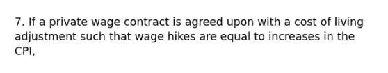 7. If a private wage contract is agreed upon with a cost of living adjustment such that wage hikes are equal to increases in the CPI,