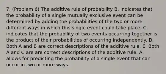 7. (Problem 6) The additive rule of probability B. indicates that the probability of a single mutually exclusive event can be determined by adding the probabilities of the two or more different ways in which this single event could take place. C. indicates that the probability of two events occurring together is the product of their probabilities of occurring independently. D. Both A and B are correct descriptions of the additive rule. E. Both A and C are are correct descriptions of the additive rule. A. allows for predicting the probability of a single event that can occur in two or more ways.