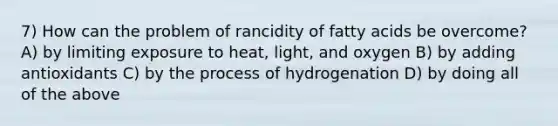 7) How can the problem of rancidity of fatty acids be overcome? A) by limiting exposure to heat, light, and oxygen B) by adding antioxidants C) by the process of hydrogenation D) by doing all of the above