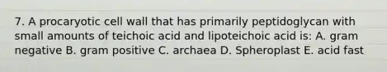 7. A procaryotic cell wall that has primarily peptidoglycan with small amounts of teichoic acid and lipoteichoic acid is: A. gram negative B. gram positive C. archaea D. Spheroplast E. acid fast